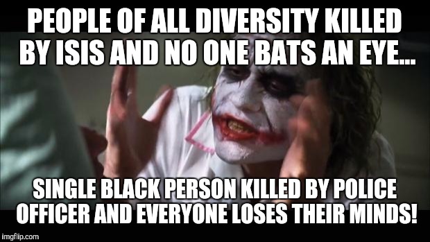 "The Needs of the Many Outweigh the Needs of the Few."

-Mr. Spock
 | PEOPLE OF ALL DIVERSITY KILLED BY ISIS AND NO ONE BATS AN EYE... SINGLE BLACK PERSON KILLED BY POLICE OFFICER AND EVERYONE LOSES THEIR MINDS! | image tagged in memes,and everybody loses their minds | made w/ Imgflip meme maker