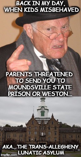 Ah, to be young again... |  BACK IN MY DAY, WHEN KIDS MISBEHAVED; PARENTS THREATENED TO SEND YOU TO MOUNDSVILLE STATE PRISON OR WESTON... AKA., THE TRANS-ALLEGHENY LUNATIC ASYLUM | image tagged in back in my day,asylum,nostalgia,discipline | made w/ Imgflip meme maker