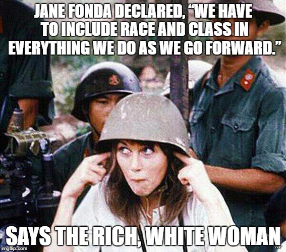 Rich, White Woman | JANE FONDA DECLARED, “WE HAVE TO INCLUDE RACE AND CLASS IN EVERYTHING WE DO AS WE GO FORWARD.”; SAYS THE RICH, WHITE WOMAN | image tagged in hanoi jane fonda | made w/ Imgflip meme maker