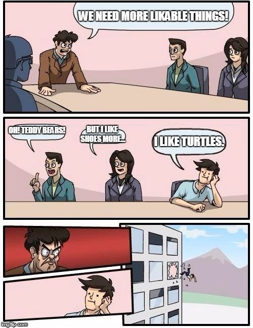 Boardroom Meeting Suggestion Meme | WE NEED MORE LIKABLE THINGS! OH! TEDDY BEARS! BUT I LIKE SHOES MORE... I LIKE TURTLES. | image tagged in memes,boardroom meeting suggestion | made w/ Imgflip meme maker