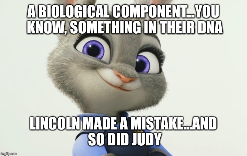 Judy Hopps | A BIOLOGICAL COMPONENT...YOU KNOW, SOMETHING IN THEIR DNA; LINCOLN MADE A MISTAKE...AND SO DID JUDY | image tagged in judy hopps | made w/ Imgflip meme maker