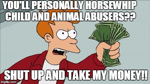 Some of the horror stories on Facebook might be fake news,  but not all! | YOU'LL PERSONALLY HORSEWHIP CHILD AND ANIMAL ABUSERS?? SHUT UP AND TAKE MY MONEY!! | image tagged in memes,shut up and take my money fry | made w/ Imgflip meme maker