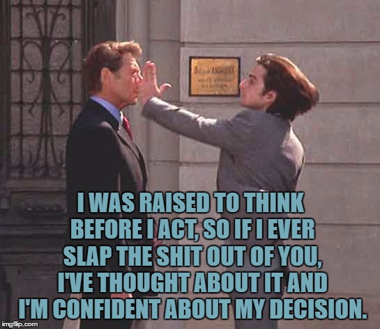slap | I WAS RAISED TO THINK BEFORE I ACT, SO IF I EVER SLAP THE SHIT OUT OF YOU, I'VE THOUGHT ABOUT IT AND I'M CONFIDENT ABOUT MY DECISION. | image tagged in slap,bitch slap,funny,funny memes,raised right,confident | made w/ Imgflip meme maker