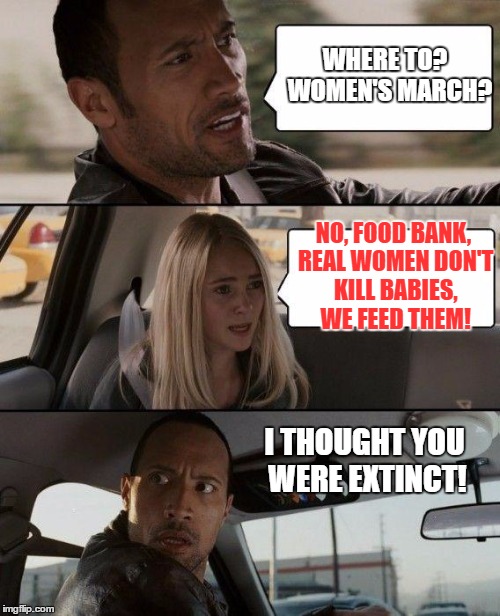 The Rock Driving Meme | WHERE TO?  WOMEN'S MARCH? NO, FOOD BANK, REAL WOMEN DON'T KILL BABIES, WE FEED THEM! I THOUGHT YOU WERE EXTINCT! | image tagged in memes,the rock driving | made w/ Imgflip meme maker