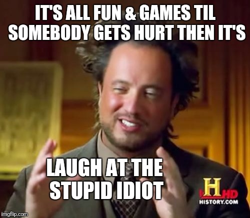 Ancient Aliens Meme | IT'S ALL FUN & GAMES TIL SOMEBODY GETS HURT THEN IT'S LAUGH AT THE STUPID IDIOT | image tagged in memes,ancient aliens | made w/ Imgflip meme maker