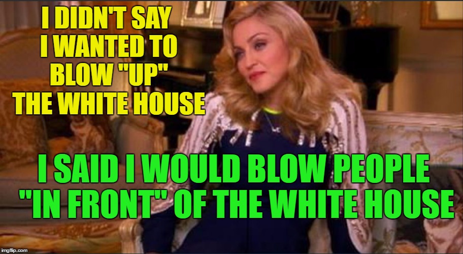 Madonna making good on campaign promise | I DIDN'T SAY I WANTED TO BLOW "UP" THE WHITE HOUSE; I SAID I WOULD BLOW PEOPLE "IN FRONT" OF THE WHITE HOUSE | image tagged in madonna | made w/ Imgflip meme maker