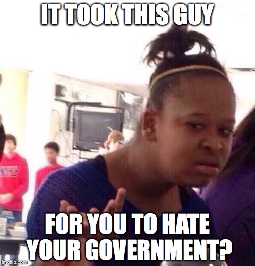 Black Girl Wat | IT TOOK THIS GUY; FOR YOU TO HATE YOUR GOVERNMENT? | image tagged in memes,black girl wat | made w/ Imgflip meme maker