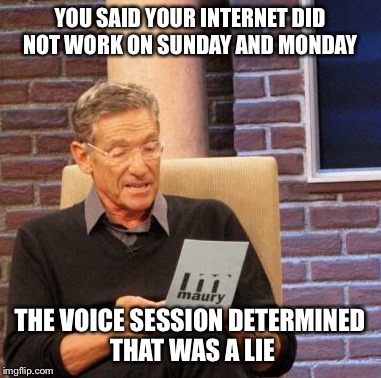 Maury Lie Detector Meme | YOU SAID YOUR INTERNET DID NOT WORK ON SUNDAY AND MONDAY; THE VOICE SESSION DETERMINED THAT WAS A LIE | image tagged in memes,maury lie detector | made w/ Imgflip meme maker