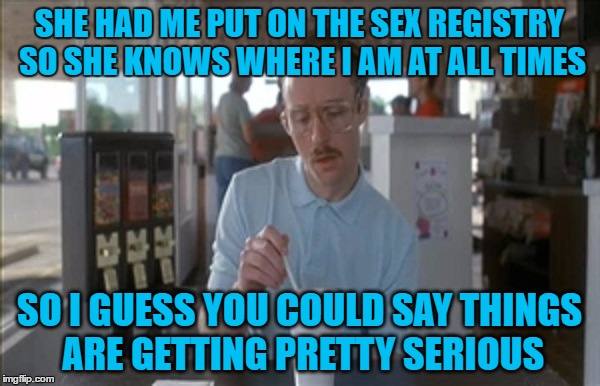 SHE HAD ME PUT ON THE SEX REGISTRY SO SHE KNOWS WHERE I AM AT ALL TIMES SO I GUESS YOU COULD SAY THINGS ARE GETTING PRETTY SERIOUS | made w/ Imgflip meme maker