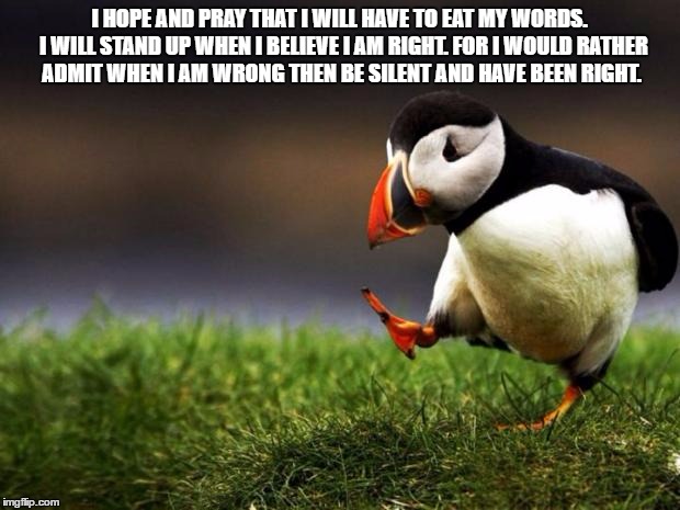 Unpopular Opinion Puffin Meme |  I HOPE AND PRAY THAT I WILL HAVE TO EAT MY WORDS.  I WILL STAND UP WHEN I BELIEVE I AM RIGHT. FOR I WOULD RATHER ADMIT WHEN I AM WRONG THEN BE SILENT AND HAVE BEEN RIGHT. | image tagged in memes,unpopular opinion puffin | made w/ Imgflip meme maker