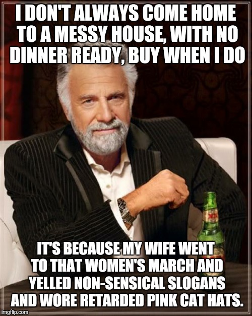 Womens March  | I DON'T ALWAYS COME HOME TO A MESSY HOUSE, WITH NO DINNER READY, BUY WHEN I DO; IT'S BECAUSE MY WIFE WENT TO THAT WOMEN'S MARCH AND YELLED NON-SENSICAL SLOGANS AND WORE RETARDED PINK CAT HATS. | image tagged in memes,the most interesting man in the world,women rights,feminism is cancer,president trump,washington dc | made w/ Imgflip meme maker