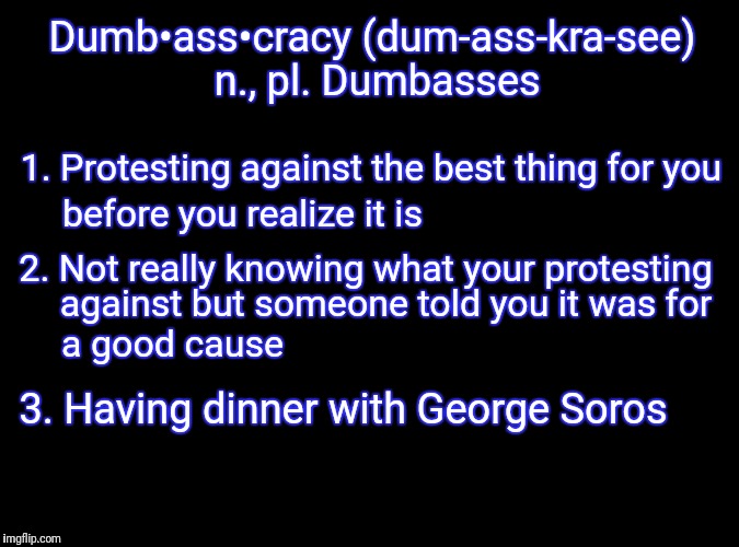 Dumbasscracy | Dumb•ass•cracy (dum-ass-kra-see) n., pl. Dumbasses; 1. Protesting against the best thing for you; before you realize it is; 2. Not really knowing what your protesting; against but someone told you it was for; a good cause; 3. Having dinner with George Soros | image tagged in democrats,womens march,liberals,stupid liberals,trump protestors,politics | made w/ Imgflip meme maker