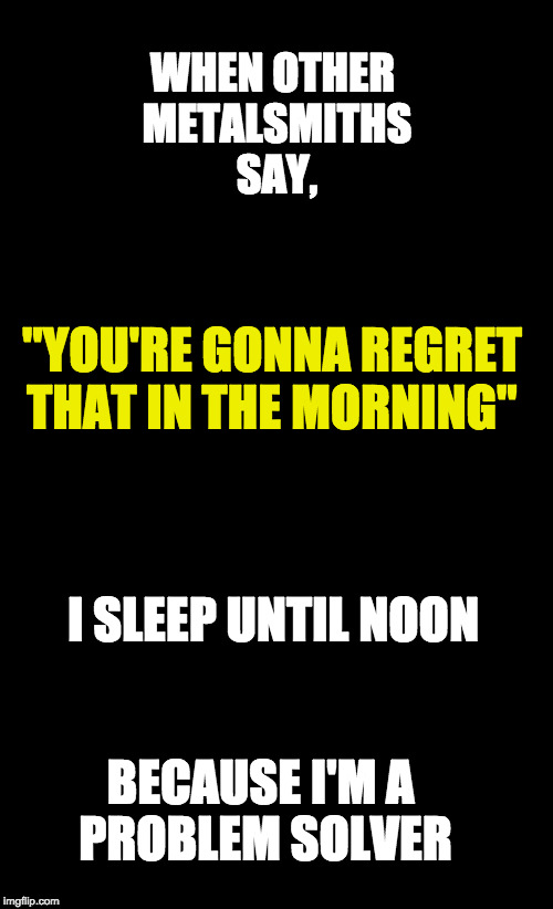 Black Background | WHEN OTHER METALSMITHS SAY, "YOU'RE GONNA REGRET THAT IN THE MORNING"; I SLEEP UNTIL NOON; BECAUSE I'M A PROBLEM SOLVER | image tagged in black background | made w/ Imgflip meme maker