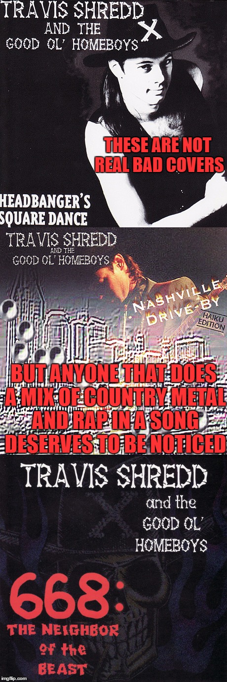 NASHVILLE DRIVE-BY, GONNA BUST A CAP
HOMEYS IN THE HOUSE PLAYIN' COUNTRY-METAL-RAP | THESE ARE NOT REAL BAD COVERS; BUT ANYONE THAT DOES A MIX OF COUNTRY METAL AND RAP IN A SONG DESERVES TO BE NOTICED | image tagged in bad album art week | made w/ Imgflip meme maker