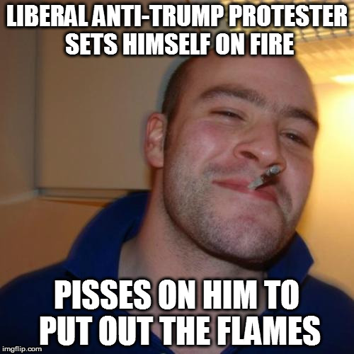 Good Guy Greg Meme | LIBERAL ANTI-TRUMP PROTESTER SETS HIMSELF ON FIRE; PISSES ON HIM TO PUT OUT THE FLAMES | image tagged in memes,good guy greg | made w/ Imgflip meme maker