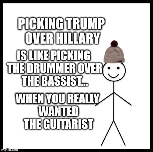 Be Like Bill Meme | PICKING TRUMP OVER HILLARY; IS LIKE PICKING THE DRUMMER OVER THE BASSIST... WHEN YOU REALLY WANTED THE GUITARIST | image tagged in memes,be like bill | made w/ Imgflip meme maker