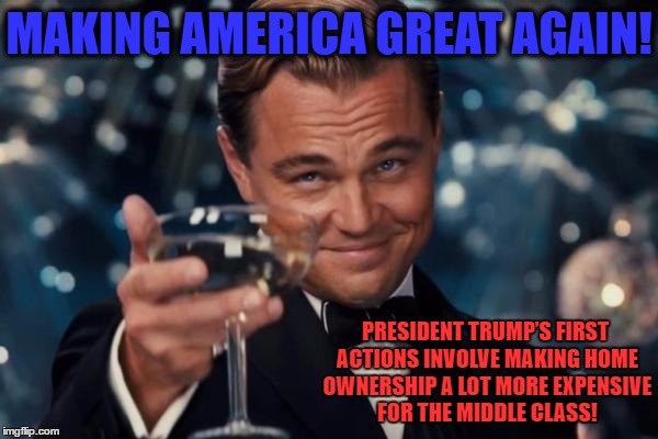 The struggle is real...Ouch...to middle class trumpster's! | MAKING AMERICA GREAT AGAIN! PRESIDENT TRUMP’S FIRST ACTIONS INVOLVE MAKING HOME OWNERSHIP A LOT MORE EXPENSIVE FOR THE MIDDLE CLASS! | image tagged in memes,leonardo dicaprio cheers,trumpster,funnymemes,political meme,donald trump | made w/ Imgflip meme maker