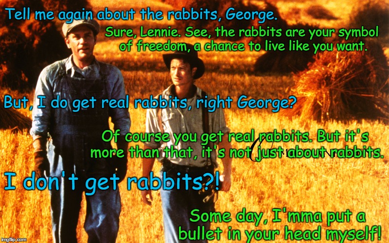 Of Mice and Men George Gets Pissed | Sure, Lennie. See, the rabbits are your symbol of freedom, a chance to live like you want. Tell me again about the rabbits, George. But, I do get real rabbits, right George? Of course you get real rabbits. But it's more than that, it's not just about rabbits. I don't get rabbits?! Some day, I'mma put a bullet in your head myself! | image tagged in of mice and men,steinbeck,george,rabbits,lennie,john malcovich | made w/ Imgflip meme maker