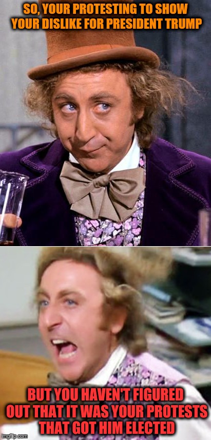 Worried Wonka | SO, YOUR PROTESTING TO SHOW YOUR DISLIKE FOR PRESIDENT TRUMP; BUT YOU HAVEN'T FIGURED OUT THAT IT WAS YOUR PROTESTS THAT GOT HIM ELECTED | image tagged in worried wonka | made w/ Imgflip meme maker