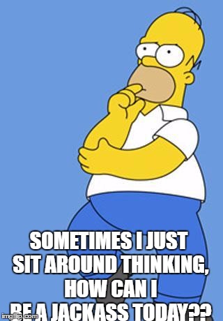 Homer Simpson Thinking | SOMETIMES I JUST SIT AROUND THINKING, HOW CAN I BE A JACKASS TODAY?? | image tagged in homer simpson thinking | made w/ Imgflip meme maker