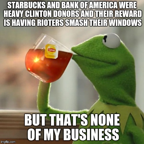 But That's None Of My Business | STARBUCKS AND BANK OF AMERICA WERE HEAVY CLINTON DONORS AND THEIR REWARD IS HAVING RIOTERS SMASH THEIR WINDOWS; BUT THAT'S NONE OF MY BUSINESS | image tagged in memes,but thats none of my business,kermit the frog | made w/ Imgflip meme maker