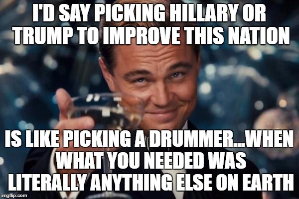 Leonardo Dicaprio Cheers Meme | I'D SAY PICKING HILLARY OR TRUMP TO IMPROVE THIS NATION IS LIKE PICKING A DRUMMER...WHEN WHAT YOU NEEDED WAS LITERALLY ANYTHING ELSE ON EART | image tagged in memes,leonardo dicaprio cheers | made w/ Imgflip meme maker