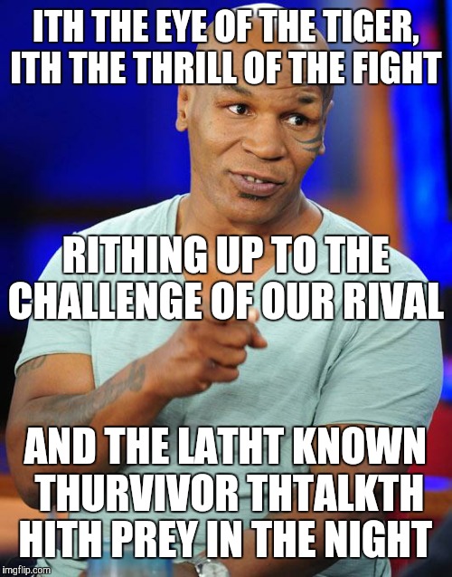 And he'th watching uth all with the eye of the tiger!  | ITH THE EYE OF THE TIGER, ITH THE THRILL OF THE FIGHT; RITHING UP TO THE CHALLENGE OF OUR RIVAL; AND THE LATHT KNOWN THURVIVOR THTALKTH HITH PREY IN THE NIGHT | image tagged in mike tyson | made w/ Imgflip meme maker