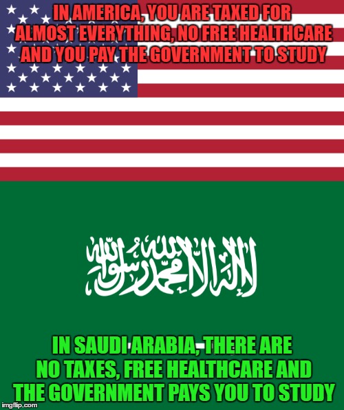 Cheers! Crazy Facts About Saudi Arabia! |  IN AMERICA, YOU ARE TAXED FOR ALMOST EVERYTHING, NO FREE HEALTHCARE AND YOU PAY THE GOVERNMENT TO STUDY; IN SAUDI ARABIA, THERE ARE NO TAXES, FREE HEALTHCARE AND THE GOVERNMENT PAYS YOU TO STUDY | image tagged in america,american flag,saudi arabia,fun fact,taxes,health care | made w/ Imgflip meme maker