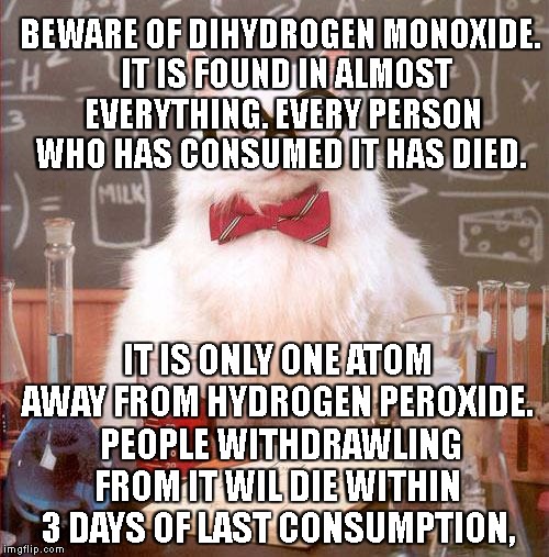 Science Cat | BEWARE OF DIHYDROGEN MONOXIDE.  IT IS FOUND IN ALMOST EVERYTHING. EVERY PERSON WHO HAS CONSUMED IT HAS DIED. IT IS ONLY ONE ATOM AWAY FROM HYDROGEN PEROXIDE.  PEOPLE WITHDRAWLING FROM IT WIL DIE WITHIN 3 DAYS OF LAST CONSUMPTION, | image tagged in science cat | made w/ Imgflip meme maker