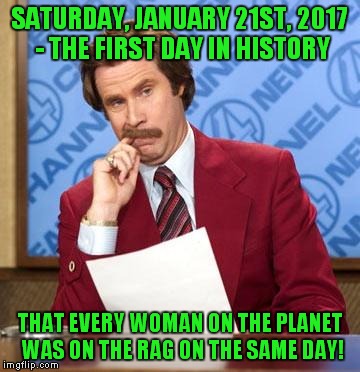 Let's go marching! | SATURDAY, JANUARY 21ST, 2017 - THE FIRST DAY IN HISTORY; THAT EVERY WOMAN ON THE PLANET WAS ON THE RAG ON THE SAME DAY! | image tagged in ron burgandy,liberals,sjws,on the rag | made w/ Imgflip meme maker