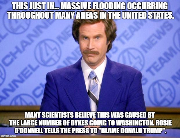 This just in  | THIS JUST IN... MASSIVE FLOODING OCCURRING THROUGHOUT MANY AREAS IN THE UNITED STATES. MANY SCIENTISTS BELIEVE THIS WAS CAUSED BY THE LARGE NUMBER OF DYKES GOING TO WASHINGTON. ROSIE O'DONNELL TELLS THE PRESS TO "BLAME DONALD TRUMP". | image tagged in this just in | made w/ Imgflip meme maker