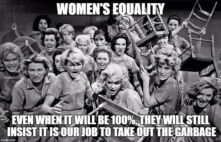 angry women | WOMEN'S EQUALITY; EVEN WHEN IT WILL BE 100%, THEY WILL STILL INSIST IT IS OUR JOB TO TAKE OUT THE GARBAGE | image tagged in angry women | made w/ Imgflip meme maker