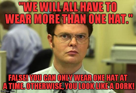 Dwight pokes a hole in one of the worst phrase used at my office! | "WE WILL ALL HAVE TO WEAR MORE THAN ONE HAT."; FALSE! YOU CAN ONLY WEAR ONE HAT AT A TIME. OTHERWISE, YOU LOOK LIKE A DORK! | image tagged in memes,dwight schrute,wear more than one hat | made w/ Imgflip meme maker