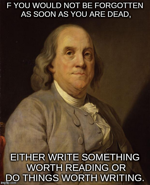 Benjamin Franklin | F YOU WOULD NOT BE FORGOTTEN AS SOON AS YOU ARE DEAD, EITHER WRITE SOMETHING WORTH READING OR DO THINGS WORTH WRITING. | image tagged in benjamin franklin | made w/ Imgflip meme maker