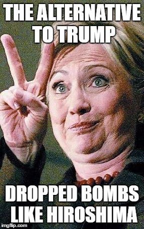 Hillary, the Great Democrat Alternative to Trump | THE ALTERNATIVE TO TRUMP; DROPPED BOMBS LIKE HIROSHIMA | image tagged in hillary clinton 2016,trump,womens march,democrat hyprocirsy,occupy democrats,meme | made w/ Imgflip meme maker