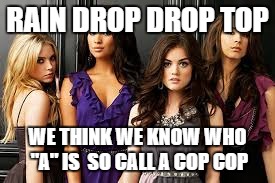 Pretty Little liars | RAIN DROP DROP TOP; WE THINK WE KNOW WHO "A" IS  SO CALL A COP COP | image tagged in pretty little liars | made w/ Imgflip meme maker