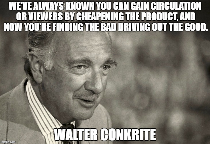 WE'VE ALWAYS KNOWN YOU CAN GAIN CIRCULATION OR VIEWERS BY CHEAPENING THE PRODUCT, AND NOW YOU'RE FINDING THE BAD DRIVING OUT THE GOOD. WALTER CONKRITE | image tagged in walterconkrite | made w/ Imgflip meme maker