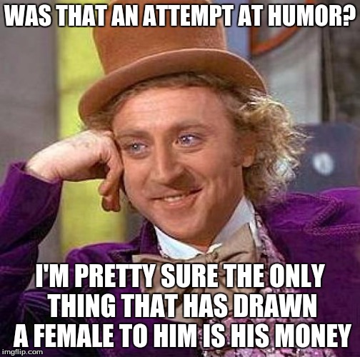 Creepy Condescending Wonka Meme | WAS THAT AN ATTEMPT AT HUMOR? I'M PRETTY SURE THE ONLY THING THAT HAS DRAWN A FEMALE TO HIM IS HIS MONEY | image tagged in memes,creepy condescending wonka | made w/ Imgflip meme maker