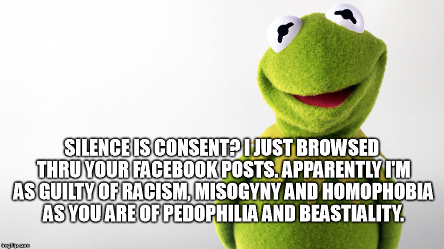 SILENCE IS CONSENT? I JUST BROWSED THRU YOUR FACEBOOK POSTS. APPARENTLY I'M AS GUILTY OF RACISM, MISOGYNY AND HOMOPHOBIA AS YOU ARE OF PEDOPHILIA AND BEASTIALITY. | image tagged in silence is consent,racism,misogyny,homophobia | made w/ Imgflip meme maker