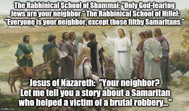 The Neighbor | The Rabbinical School of Shammai: "Only God-fearing Jews are your neighbor." The Rabbinical School of Hillel: "Everyone is your neighbor, except those filthy Samaritans."; Jesus of Nazareth:  "Your neighbor? Let me tell you a story about a Samaritan who helped a victim of a brutal robbery..." | image tagged in bible | made w/ Imgflip meme maker