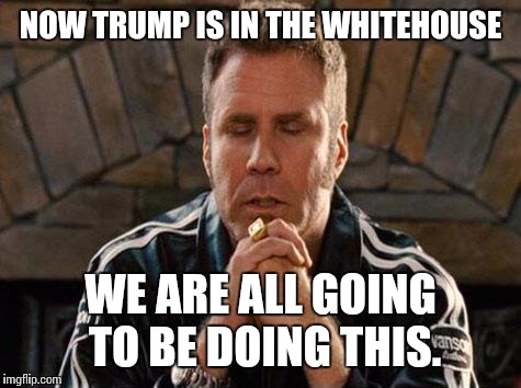 Ricky Bobby Praying | NOW TRUMP IS IN THE WHITEHOUSE; WE ARE ALL GOING TO BE DOING THIS. | image tagged in ricky bobby praying | made w/ Imgflip meme maker