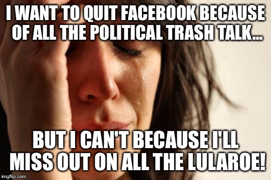 First World Problems Meme | I WANT TO QUIT FACEBOOK BECAUSE OF ALL THE POLITICAL TRASH TALK... BUT I CAN'T BECAUSE I'LL MISS OUT ON ALL THE LULAROE! | image tagged in memes,first world problems | made w/ Imgflip meme maker