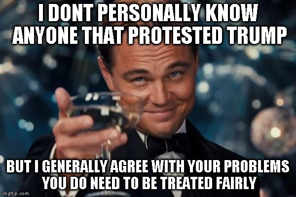 Leonardo Dicaprio Cheers Meme | I DONT PERSONALLY KNOW ANYONE THAT PROTESTED TRUMP; BUT I GENERALLY AGREE WITH YOUR PROBLEMS  YOU DO NEED TO BE TREATED FAIRLY | image tagged in memes,leonardo dicaprio cheers | made w/ Imgflip meme maker