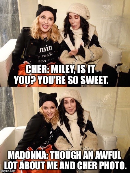 Taking chances | CHER: MILEY, IS IT YOU? YOU'RE SO SWEET. MADONNA: THOUGH AN AWFUL LOT ABOUT ME AND CHER PHOTO. | image tagged in cher,madonna | made w/ Imgflip meme maker