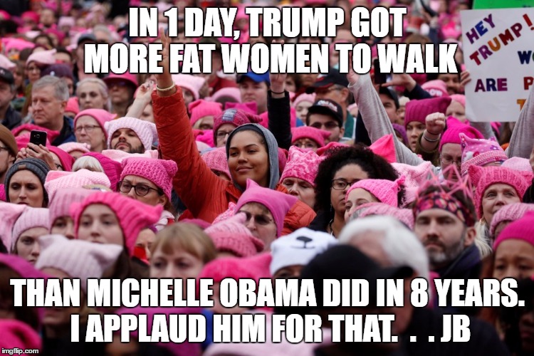 Women's March | IN 1 DAY, TRUMP GOT MORE FAT WOMEN TO WALK; THAN MICHELLE OBAMA DID IN 8 YEARS. I APPLAUD HIM FOR THAT.  .  . JB | image tagged in women's march | made w/ Imgflip meme maker