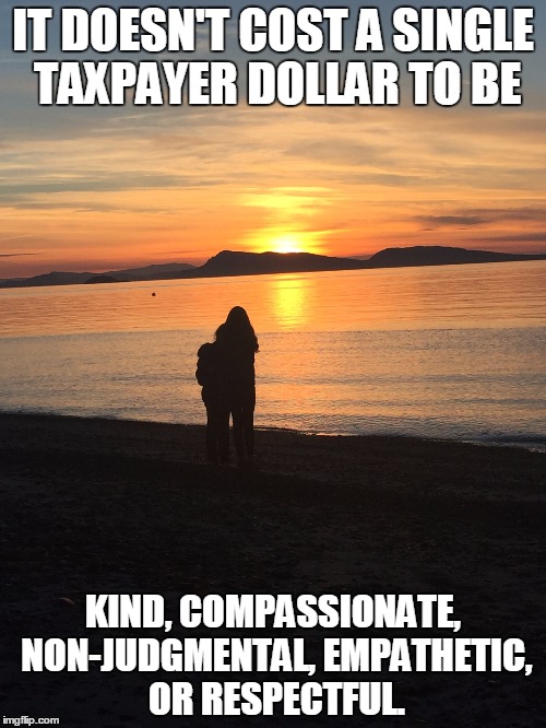 IT DOESN'T COST A SINGLE TAXPAYER DOLLAR TO BE; KIND, COMPASSIONATE, NON-JUDGMENTAL, EMPATHETIC, OR RESPECTFUL. | image tagged in kindness,respect | made w/ Imgflip meme maker