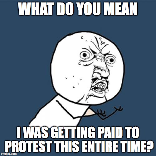 How come nobody tells me these things? |  WHAT DO YOU MEAN; I WAS GETTING PAID TO PROTEST THIS ENTIRE TIME? | image tagged in y u no,donald trump,notmypresident,dc women's march,trump protests | made w/ Imgflip meme maker