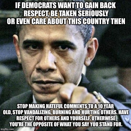 Pissed Off Obama | IF DEMOCRATS WANT TO GAIN BACK RESPECT, BE TAKEN SERIOUSLY OR EVEN CARE ABOUT THIS COUNTRY THEN; STOP MAKING HATEFUL COMMENTS TO A 10 YEAR OLD, STOP VANDALIZING, BURNING AND HURTING OTHERS.
HAVE RESPECT FOR OTHERS AND YOURSELF.
OTHERWISE YOU'RE THE OPPOSITE OF WHAT YOU SAY YOU STAND FOR. | image tagged in memes,pissed off obama | made w/ Imgflip meme maker
