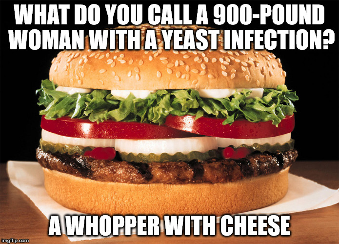Whopper | WHAT DO YOU CALL A 900-POUND WOMAN WITH A YEAST INFECTION? A WHOPPER WITH CHEESE | image tagged in whopper | made w/ Imgflip meme maker