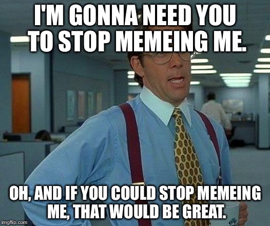 Stop Memeing Me That Would Be Great | I'M GONNA NEED YOU TO STOP MEMEING ME. OH, AND IF YOU COULD STOP MEMEING ME, THAT WOULD BE GREAT. | image tagged in memes,that would be great | made w/ Imgflip meme maker